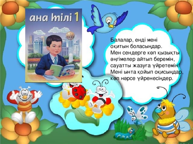 Балалар, енді мені оқитын боласыңдар. Мен сендерге көп қызықты әңгімелер айтып беремін, сауатты жазуға үйретемін. Мені ынта қойып оқисыңдар, көп нәрсе үйренесіңдер. 