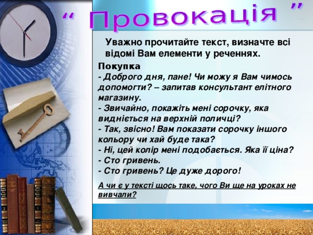 Уважно прочитайте текст, визначте всі відомі Вам елементи у реченнях. Покупка - Доброго дня, пане! Чи можу я Вам чимось допомогти? – запитав консультант елітного магазину. - Звичайно, покажіть мені сорочку, яка видніється на верхній поличці? - Так, звісно! Вам показати сорочку іншого кольору чи хай буде така? - Ні, цей колір мені подобається. Яка її ціна? - Сто гривень. - Сто гривень? Це дуже дорого! А чи є у тексті щось таке, чого Ви ще на уроках не вивчали? 