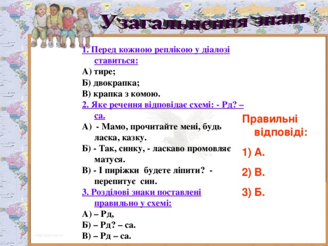 1. Перед кожною реплікою у діалозі ставиться: А) тире; Б) двокрапка; В) крапка з комою. 2. Яке речення відповідає схемі: - Рд? – са. А) - Мамо, прочитайте мені , будь ласка, казку . Б) - Так, синку, - ласкаво промовляє матуся. В) - І пиріжки будете ліпити ? - перепитує син. 3. Розділові знаки поставлені правильно у схемі: А) – Рд, Б) – Рд? – са. В) – Рд – са. Правильні відповіді: А. В. Б. 