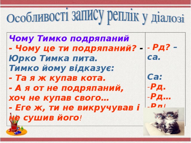 Чому Тимко подряпаний - Чому це ти подряпаний? - Юрко Тимка пита. - Рд?  – са. Тимко йому відказує:  - Та я ж купав кота. - А я от не подряпаний, хоч не купав свого… - Еге ж, ти не викручував і не сушив його !  Са: Рд. Рд… Рд ! 
