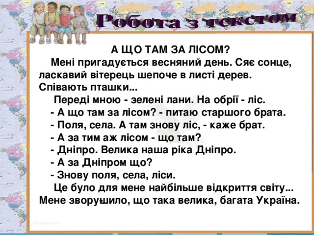 А ЩО ТАМ ЗА ЛІСОМ?  Мені пригадується весняний день. Сяє сонце, ласкавий вітерець шепоче в листі дерев. Співають пташки...  Переді мною - зелені лани. На обрії - ліс.  - А що там за лісом? - питаю старшого брата.  - Поля, села. А там знову ліс, - каже брат.  - А за тим аж лісом - що там?  - Дніпро. Велика наша ріка Дніпро.  - А за Дніпром що?  - Знову поля, села, ліси.  Це було для мене найбільше відкриття світу... Мене звору­шило, що така велика, багата Україна. 