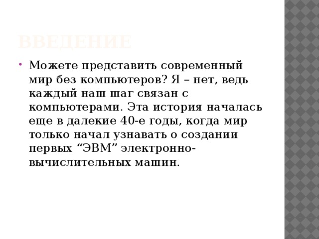 Введение Можете представить современный мир без компьютеров? Я – нет, ведь каждый наш шаг связан с компьютерами. Эта история началась еще в далекие 40-е годы, когда мир только начал узнавать о создании первых “ЭВМ” электронно-вычислительных машин. 