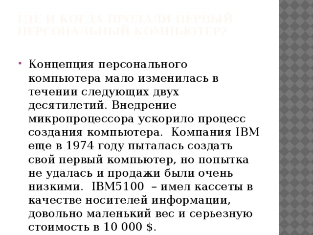 Где и когда продали первый персональный компьютер?   Концепция персонального компьютера мало изменилась в течении следующих двух десятилетий. Внедрение микропроцессора ускорило процесс создания компьютера.  Компания IBM еще в 1974 году пыталась создать свой первый компьютер, но попытка не удалась и продажи были очень низкими.  IBM5100  – имел кассеты в качестве носителей информации, довольно маленький вес и серьезную стоимость в 10 000 $. 