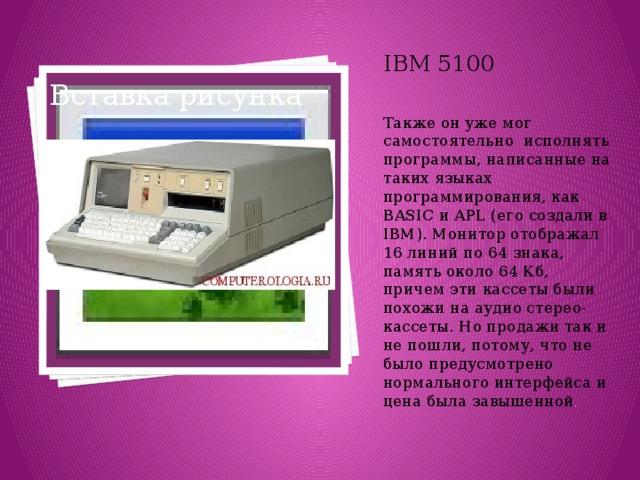 IBM 5100 Также он уже мог самостоятельно  исполнять программы, написанные на таких языках программирования, как BASIC и APL (его создали в IBM). Монитор отображал 16 линий по 64 знака, память около 64 Кб,  причем эти кассеты были похожи на аудио стерео-кассеты. Но продажи так и не пошли, потому, что не было предусмотрено нормального интерфейса и цена была завышенной . Вставка рисунка 