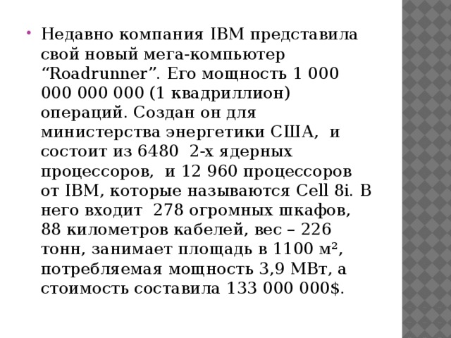 Недавно компания IBM представила свой новый мега-компьютер “Roadrunner”. Его мощность 1 000 000 000 000 (1 квадриллион) операций. Создан он для министерства энергетики США,  и состоит из 6480  2-х ядерных процессоров,  и 12 960 процессоров от IBM, которые называются Cell 8i. В него входит  278 огромных шкафов, 88 километров кабелей, вес – 226 тонн, занимает площадь в 1100 м², потребляемая мощность 3,9 МВт, а стоимость составила 133 000 000$. 