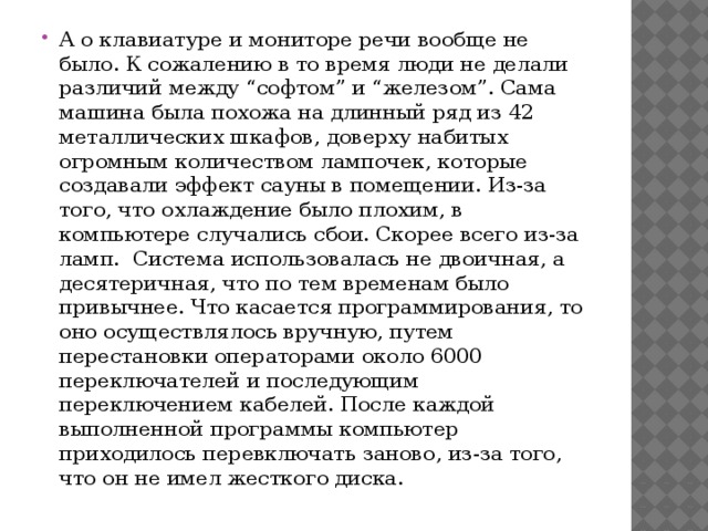 А о клавиатуре и мониторе речи вообще не было. К сожалению в то время люди не делали различий между “софтом” и “железом”. Сама машина была похожа на длинный ряд из 42 металлических шкафов, доверху набитых огромным количеством лампочек, которые создавали эффект сауны в помещении. Из-за того, что охлаждение было плохим, в компьютере случались сбои. Скорее всего из-за ламп.  Система использовалась не двоичная, а десятеричная, что по тем временам было привычнее. Что касается программирования, то оно осуществлялось вручную, путем перестановки операторами около 6000 переключателей и последующим переключением кабелей. После каждой выполненной программы компьютер приходилось перевключать заново, из-за того, что он не имел жесткого диска. 