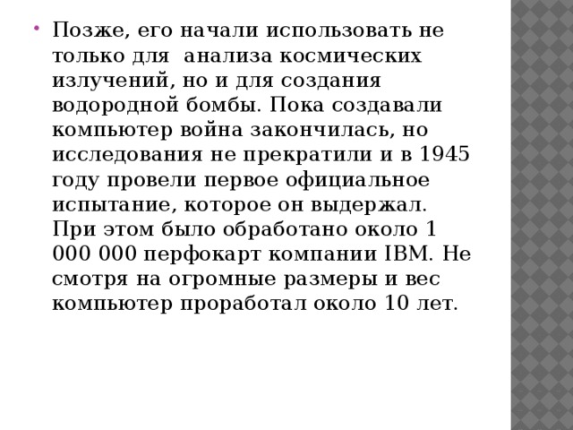 Позже, его начали использовать не только для  анализа космических излучений, но и для создания водородной бомбы. Пока создавали компьютер война закончилась, но исследования не прекратили и в 1945 году провели первое официальное испытание, которое он выдержал. При этом было обработано около 1 000 000 перфокарт компании IBM. Не смотря на огромные размеры и вес компьютер проработал около 10 лет. 