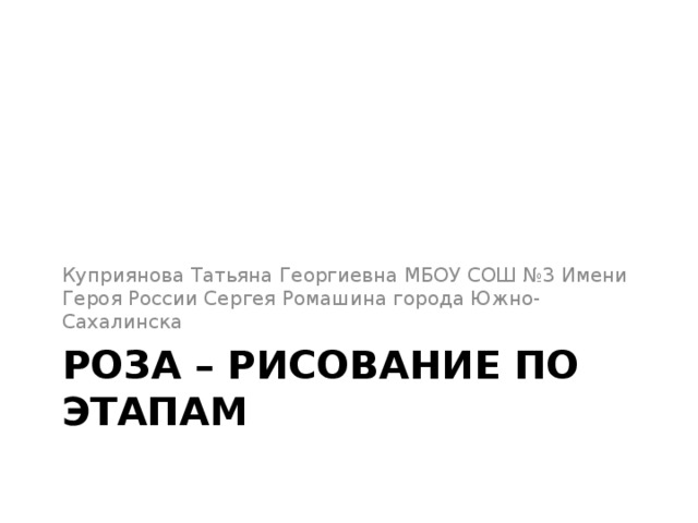 Куприянова Татьяна Георгиевна МБОУ СОШ №3 Имени Героя России Сергея Ромашина города Южно-Сахалинска РОЗА – рисование по этапам 