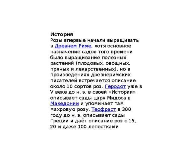 История Розы впервые начали выращивать в Древнем Риме , хотя основное назначение садов того времени было выращивание полезных растений (плодовых, овощных, пряных и лекарственных), но в произведениях древнеримских писателей встречается описание около 10 сортов роз. Геродот уже в V веке до н. э. в своей «Истории» описывает сады царя Мидоса в Македонии и упоминает там махровую розу. Теофраст в 300 году до н. э. описывает сады Греции и даёт описание роз с 15, 20 и даже 100 лепестками 