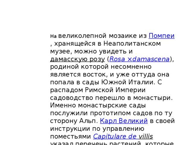 На великолепной мозаике из Помпеи , хранящейся в Неаполитанском музее, можно увидеть и дамасскую розу ( Rosa ×damascena ), родиной которой несомненно является восток, и уже оттуда она попала в сады Южной Италии. С распадом Римской Империи садоводство перешло в монастыри. Именно монастырские сады послужили прототипом садов по ту сторону Альп. Карл Великий в своей инструкции по управлению поместьями Capitulare  de  villis указал перечень растений, которые необходимо выращивать, среди которых были и розы 