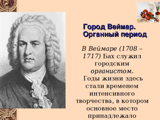 Город Веймар. Органный период В Веймаре  (1708 – 1717) Бах служил городским органистом .  Годы жизни здесь стали временем интенсивного творчества, в котором основное место принадлежало сочинениям для органа 