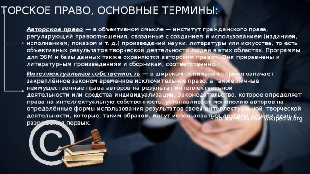 АВТОРСКОЕ ПРАВО, ОСНОВНЫЕ ТЕРМИНЫ: Авторское право  — в объективном смысле — институт гражданского права, регулирующий правоотношения, связанные с созданием и использованием (изданием, исполнением, показом и т. д.) произведений науки, литературы или искусства, то есть объективных результатов творческой деятельности людей в этих областях. Программы для ЭВМ и базы данных также охраняются авторским правом. Они приравнены к литературным произведениям и сборникам, соответственно. Интеллектуальная собственность  — в широком понимании термин означает закреплённое законом временное исключительное право, а также личные неимущественные права авторов на результат интеллектуальной деятельности или средства индивидуализации. Законодательство, которое определяет права на интеллектуальную собственность, устанавливает монополию авторов на определённые формы использования результатов своей интеллектуальной, творческой деятельности, которые, таким образом, могут использоваться другими лицами лишь с разрешения первых. - по материалам wikipedia.org 