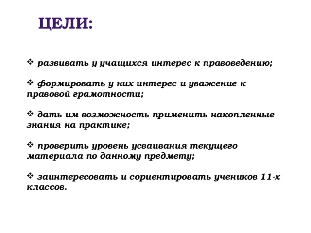 ЦЕЛИ:  развивать у учащихся интерес к правоведению;   формировать у них интерес и уважение к правовой грамотности;   дать им возможность применить накопленные знания на практике;   проверить уровень усваивания текущего материала по данному предмету;   заинтересовать и сориентировать учеников 11-х классов. 