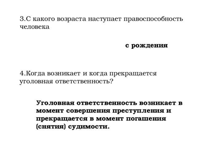 3.С какого возраста наступает правоспособность человека с рождения 4.Когда возникает и когда прекращается уголовная ответственность? Уголовная ответственность возникает в момент совершения преступления и прекращается в момент погашения (снятия) судимости. 