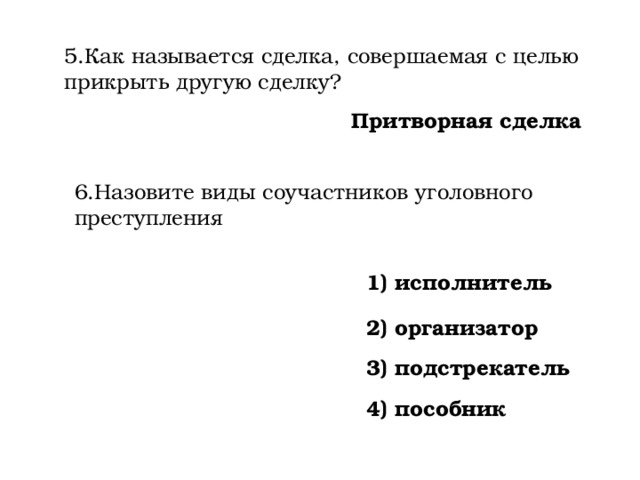 5.Как называется сделка, совершаемая с целью прикрыть другую сделку? Притворная сделка 6.Назовите виды соучастников уголовного преступления 1) исполнитель 2) организатор 3) подстрекатель 4) пособник 