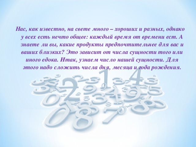Нас, как известно, на свете много – хороших и разных, однако у всех есть нечто общее: каждый время от времени ест. А знаете ли вы, какие продукты предпочтительнее для вас и ваших близких? Это зависит от числа сущности того или иного едока. Итак, узнаем число нашей сущности. Для этого надо сложить числа дня, месяца и года рождения.  