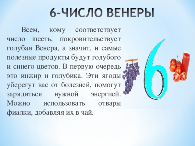   Всем, кому соответствует число шесть, покровительствует голубая Венера, а значит, и самые полезные продукты будут голубого и синего цветов. В первую очередь это инжир и голубика. Эти ягоды уберегут вас от болезней, помогут зарядиться нужной энергией. Можно использовать отвары фиалки, добавляя их в чай. 