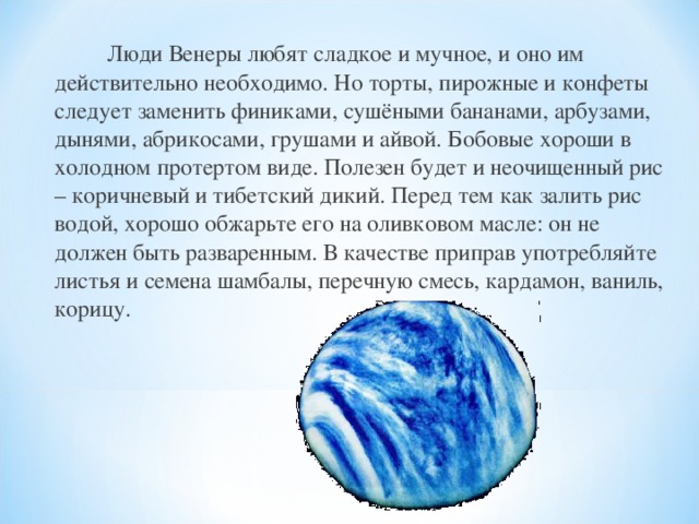   Люди Венеры любят сладкое и мучное, и оно им действительно необходимо. Но торты, пирожные и конфеты следует заменить финиками, сушёными бананами, арбузами, дынями, абрикосами, грушами и айвой. Бобовые хороши в холодном протертом виде. Полезен будет и неочищенный рис – коричневый и тибетский дикий. Перед тем как залить рис водой, хорошо обжарьте его на оливковом масле: он не должен быть разваренным. В качестве приправ употребляйте листья и семена шамбалы, перечную смесь, кардамон, ваниль, корицу. 