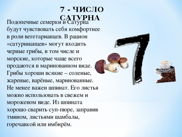 7 - ЧИСЛО САТУРНА Подопечные семерки и Сатурна будут чувствовать себя комфортнее в роли вегетарианцев. В рацион «сатурнианцев» могут входить черные грибы, в том числе и морские, которые чаще всего продаются в маринованном виде. Грибы хороши всякие – соленые, жареные, варёные, маринованные. Не менее важен шпинат. Его листья можно использовать в свежем и мороженом виде. Из шпината хорошо сварить суп-пюре, заправив тмином, листьями шамбалы, горечавкой или имбирём. 