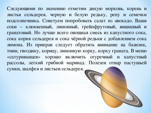 Следующими по значению отметим дикую морковь, корень и листья сельдерея, черную и белую редьку, репу и семечки подсолнечника. Советуем попробовать салат из авокадо. Ваши соки – клюквенный, лимонный, грейпфрутовый, вишневый и гранатовый. Но лучше всего овощная смесь из капустного сока, сока корня сельдерея и сока чёрной редьки с добавлением сока лимона. Из приправ следует обратить внимание на базилик, тмин, гвоздику, корицу, лимонную корку, корку граната. В меню «сатурнианцев» хорошо включить огуречный и капустный рассолы, легкий грибной маринад. Полезен отвар пастушьей сумки, шалфея и листьев сельдерея. 