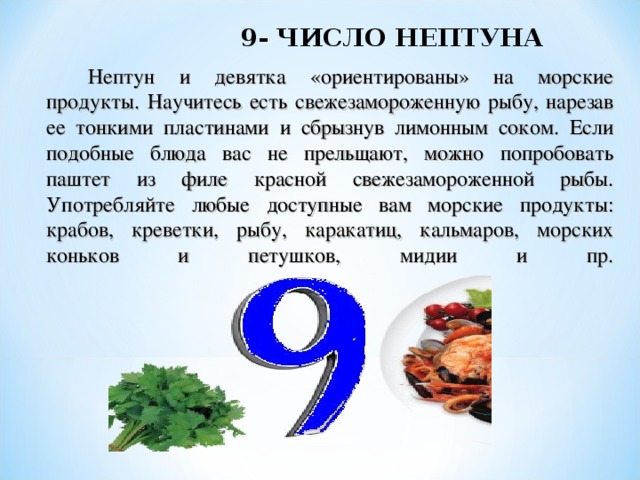 9- ЧИСЛО НЕПТУНА   Нептун и девятка «ориентированы» на морские продукты. Научитесь есть свежезамороженную рыбу, нарезав ее тонкими пластинами и сбрызнув лимонным соком. Если подобные блюда вас не прельщают, можно попробовать паштет из филе красной свежезамороженной рыбы. Употребляйте любые доступные вам морские продукты: крабов, креветки, рыбу, каракатиц, кальмаров, морских коньков и петушков, мидии и пр.   
