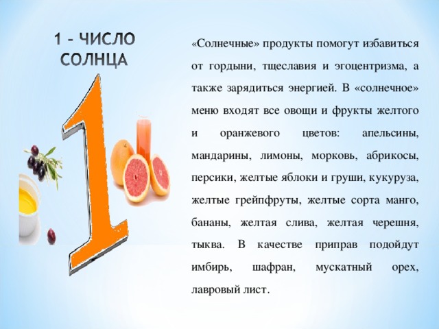 « Солнечные» продукты помогут избавиться от гордыни, тщеславия и эгоцентризма, а также зарядиться энергией. В «солнечное» меню входят все овощи и фрукты желтого и оранжевого цветов: апельсины, мандарины, лимоны, морковь, абрикосы, персики, желтые яблоки и груши, кукуруза, желтые грейпфруты, желтые сорта манго, бананы, желтая слива, желтая черешня, тыква. В качестве приправ подойдут имбирь, шафран, мускатный орех, лавровый лист. 