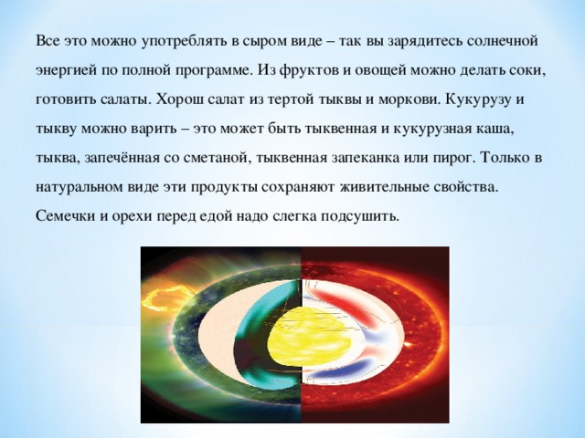 Все это можно употреблять в сыром виде – так вы зарядитесь солнечной энергией по полной программе. Из фруктов и овощей можно делать соки, готовить салаты. Хорош салат из тертой тыквы и моркови. Кукурузу и тыкву можно варить – это может быть тыквенная и кукурузная каша, тыква, запечённая со сметаной, тыквенная запеканка или пирог. Только в натуральном виде эти продукты сохраняют живительные свойства. Семечки и орехи перед едой надо слегка подсушить.    