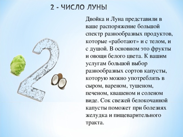 Двойка и Луна представили в ваше распоряжение большой спектр разнообразных продуктов, которые «работают» и с телом, и с душой. В основном это фрукты и овощи белого цвета. К вашим услугам большой выбор разнообразных сортов капусты, которую можно употреблять в сыром, вареном, тушеном, печеном, квашеном и соленом виде. Сок свежей белокочанной капусты поможет при болезнях желудка и пищеварительного тракта. 