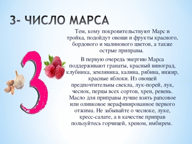 Тем, кому покровительствуют Марс и тройка, подойдут овощи и фрукты красного, бордового и малинового цветов, а также острые приправы. В первую очередь энергию Марса поддерживают гранаты, красный виноград, клубника, земляника, калина, рябина, инжир, красные яблоки. Из овощей предпочтительны свекла, лук-порей, лук, чеснок, перцы всех сортов, хрен, ревень. Масло для приправы лучше взять рапсовое или оливковое нерафинированное первого отжима. Не забывайте о чесноке, луке, кресс-салате, а в качестве приправ пользуйтесь горчицей, хреном, имбирем. 