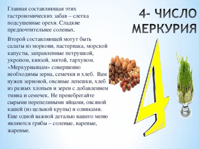 Главная составляющая этих гастрономических забав – слегка подсушенные орехи. Сладкие предпочтительнее соленых. Второй составляющей могут быть салаты из моркови, пастернака, морской капусты, заправленные петрушкой, укропом, кинзой, мятой, тархуном. «Меркурианцам» совершенно необходимы зерна, семечки и хлеб. Вам нужен зерновой, овсяные лепешки, хлеб из разных хлопьев и зерен с добавлением тмина и семечек. Не пренебрегайте сырыми перепелиными яйцами, овсяной кашей (из цельной крупы) и оливками. Еще одной важной деталью вашего меню являются грибы – соленые, вареные, жареные. 