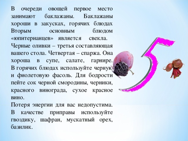 В очереди овощей первое место занимают баклажаны. Баклажаны хороши в закусках, горячих блюдах Вторым основным блюдом «юпитерианцев» является свекла. Черные оливки – третья составляющая вашего стола. Четвертая – спаржа. Она хороша в супе, салате, гарнире.  В горячих блюдах используйте черную и фиолетовую фасоль. Для бодрости пейте сок черной смородины, черники, красного винограда, сухое красное вино.  Потеря энергии для вас недопустима. В качестве приправы используйте гвоздику, шафран, мускатный орех, базилик.   