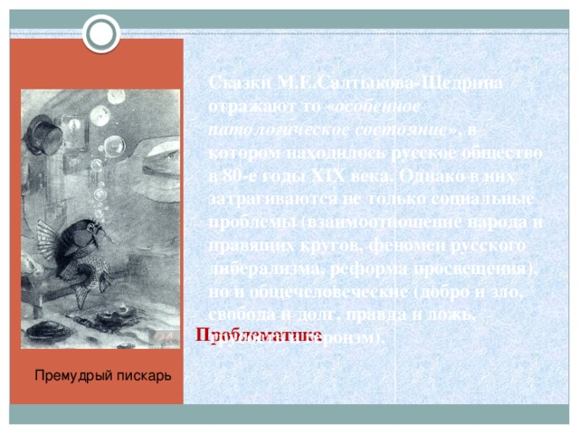 Сказки М.Е.Салтыкова-Щедрина отражают то « особенное патологическое состояние », в котором находилось русское общество в 80-е годы XIX века. Однако в них затрагиваются не только социальные проблемы (взаимоотношение народа и правящих кругов, феномен русского либерализма, реформа просвещения), но и общечеловеческие (добро и зло, свобода и долг, правда и ложь, трусость и героизм).  Проблематика Премудрый пискарь 