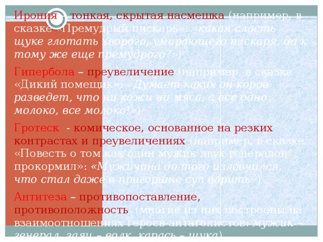 Ирония –  тонкая, скрытая насмешка (например, в сказке «Премудрый пискарь»: « какая сласть щуке глотать хворого, умирающего пискаря, да к тому же еще премудрого ?») Гипербола – преувеличение (например, в сказке «Дикий помещик»: « Думает каких он коров разведет, что ни кожи ни мяса, а все одно молоко, все молоко!» ) Гротеск - комическое, основанное на резких контрастах и преувеличениях (например, в сказке «Повесть о том как один мужик двух генералов прокормил»: «Мужичина до того изловчился, что стал даже в пригоршне суп варить ») Антитеза – противопоставление, противоположность (многие из них построены на взаимоотношениях героев-антагонистов: мужик – генерал, заяц – волк, карась – щука )  