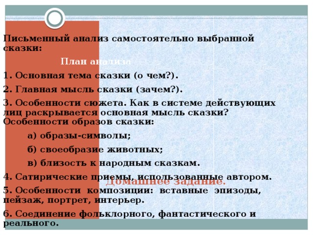 Письменный анализ самостоятельно выбранной сказки:  План анализа 1. Основная тема сказки (о чем?). 2. Главная мысль сказки (зачем?). 3. Особенности сюжета. Как в системе действующих лиц рас­крывается основная мысль сказки? Особенности образов сказки:  а) образы-символы;  б) своеобразие животных;  в) близость к народным сказкам. 4. Сатирические приемы, использованные автором. 5. Особенности композиции: вставные эпизоды, пейзаж,  портрет, интерьер. 6. Соединение фольклорного, фантастического и реального.  Домашнее задание. 