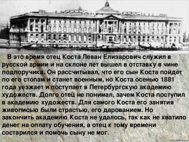  В это время отец Коста Леван Елизарович служил в русской армии и на склоне лет вышел в отставку в чине подпоручика. Он рассчитывал, что его сын Коста пойдёт по его стопам и станет военным, но Коста осенью 1881 года уезжает и поступает в Петербургскую академию художеств. Долго отец не понимал, зачем Коста поступил в академию художеств. Для самого Коста его занятия живописью были страстью, его дарованием. Но закончить академию Коста не удалось, так как не хватило денег на оплату обучения, а отец к тому времени состарился и помочь сыну не мог. 