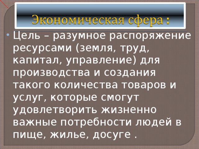 Цель – разумное распоряжение ресурсами (земля, труд, капитал, управление) для производства и создания такого количества товаров и услуг, которые смогут удовлетворить жизненно важные потребности людей в пище, жилье, досуге . 