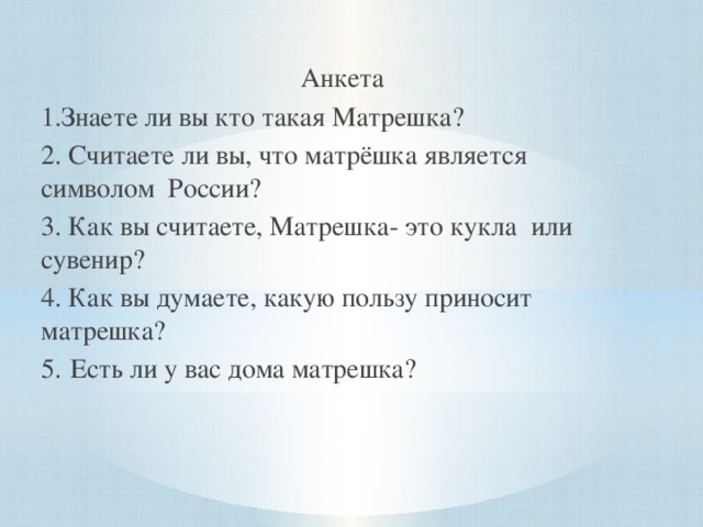 Анкета 1.Знаете ли вы кто такая Матрешка? 2. Считаете ли вы, что матрёшка является символом  России? 3. Как вы считаете, Матрешка- это кукла или сувенир? 4. Как вы думаете, какую пользу приносит матрешка? 5.  Есть ли у вас дома матрешка?