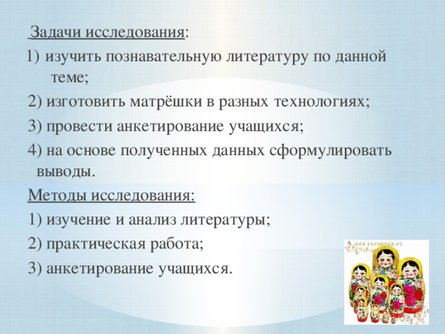 Задачи исследования : 1)  изучить познавательную литературу по данной теме; 2) изготовить матрёшки в разных технологиях; 3) провести анкетирование учащихся; 4) на основе полученных данных сформулировать выводы. Методы исследования: 1) изучение и анализ литературы; 2) практическая работа; 3) анкетирование учащихся.