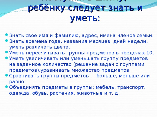 Поступая в школу,  ребёнку следует знать и уметь: Знать свое имя и фамилию, адрес, имена членов семьи. Знать времена года, названия месяцев, дней недели, уметь различать цвета. Уметь пересчитывать группы предметов в пределах 10. Уметь увеличивать или уменьшать группу предметов на заданное количество (решение задач с группами предметов),уравнивать множество предметов. Сравнивать группы предметов - больше, меньше или равно. Объединять предметы в группы: мебель, транспорт, одежда, обувь, растения, животные и т. д. 