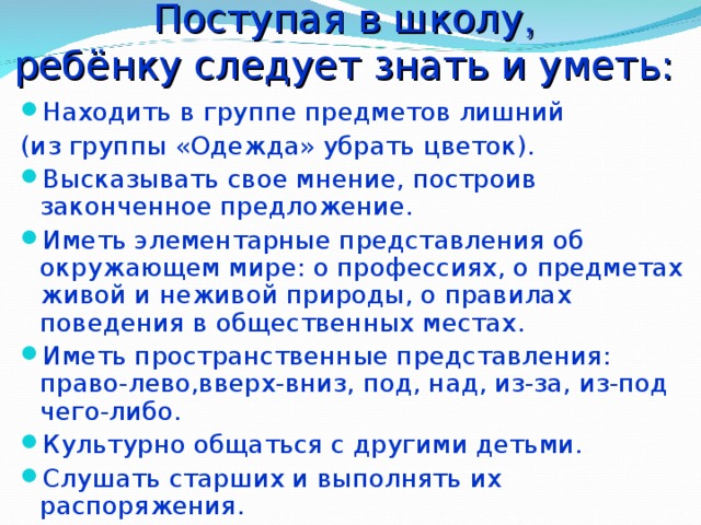Поступая в школу ,  ребёнку следует знать и уметь: Находить в группе предметов лишний (из группы «Одежда» убрать цветок). Высказывать свое мнение, построив законченное предложение. Иметь элементарные представления об окружающем мире: о профессиях, о предметах живой и неживой природы, о правилах поведения в общественных местах. Иметь пространственные представления: право-лево,вверх-вниз, под, над, из-за, из-под чего-либо. Культурно общаться с другими детьми. Слушать старших и выполнять их распоряжения. 