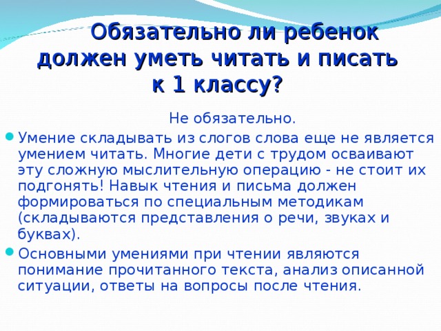  Обязательно ли ребенок  должен уметь читать и писать  к 1 классу?  Не обязательно. Умение складывать из слогов слова еще не является умением читать. Многие дети с трудом осваивают эту сложную мыслительную операцию - не стоит их подгонять! Навык чтения и письма должен формироваться по специальным методикам (складываются представления о речи, звуках и буквах). Основными умениями при чтении являются понимание прочитанного текста, анализ описанной ситуации, ответы на вопросы после чтения. 
