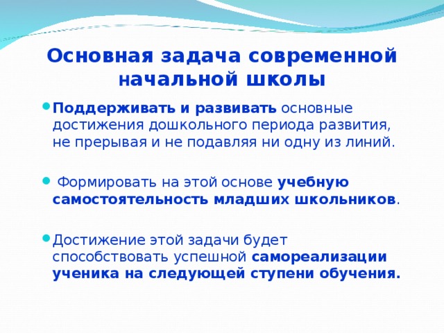 Основная задача современной  н ачальной школы Поддерживать и развивать основные достижения дошкольного периода развития, не прерывая и не подавляя ни одну из линий.  Формировать на этой основе учебную самостоятельность младших школьников . Достижение этой задачи будет способствовать успешной самореализации ученика на следующей ступени обучения. 