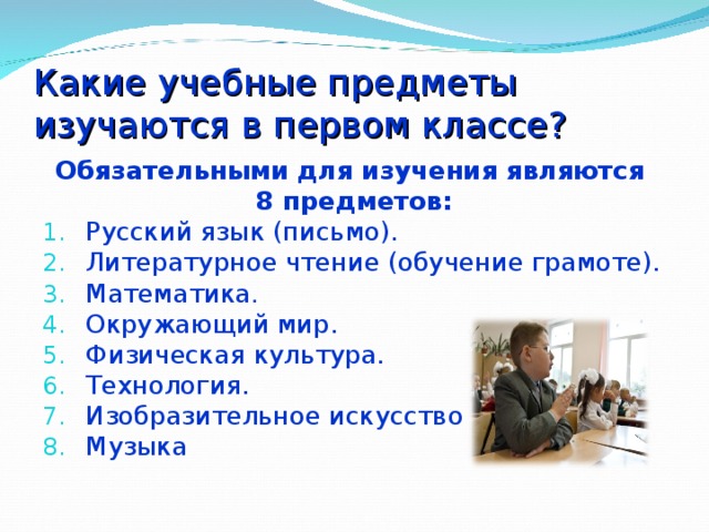 Какие учебные предметы изучаются в первом классе? Обязательными для изучения являются 8 предметов: Русский язык (письмо). Литературное чтение (обучение грамоте). Математика . Окружающий мир. Физическая культура. Технология. Изобразительное искусство Музыка  