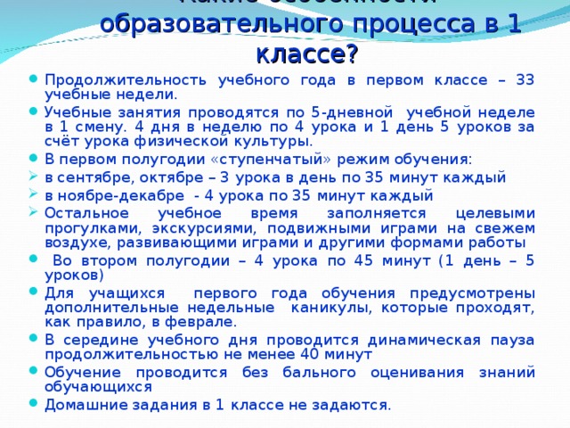 Какие особенности  образовательного процесса в 1 классе? Продолжительность учебного года в первом классе – 33 учебные недели. Учебные занятия проводятся по 5-дневной учебной неделе в 1 смену. 4 дня в неделю по 4 урока и 1 день 5 уроков за счёт урока физической культуры. В первом полугодии «ступенчатый» режим обучения: в сентябре, октябре – 3 урока в день по 35 минут каждый в ноябре-декабре - 4 урока по 35 минут каждый Остальное учебное время заполняется целевыми прогулками, экскурсиями, подвижными играми на свежем воздухе, развивающими играми и другими формами работы  Во втором полугодии – 4 урока по 45 минут (1 день – 5 уроков) Для учащихся первого года обучения предусмотрены дополнительные недельные каникулы, которые проходят, как правило, в феврале. В середине учебного дня проводится динамическая пауза продолжительностью не менее 40 минут Обучение проводится без бального оценивания знаний обучающихся Домашние задания в 1 классе не задаются. 