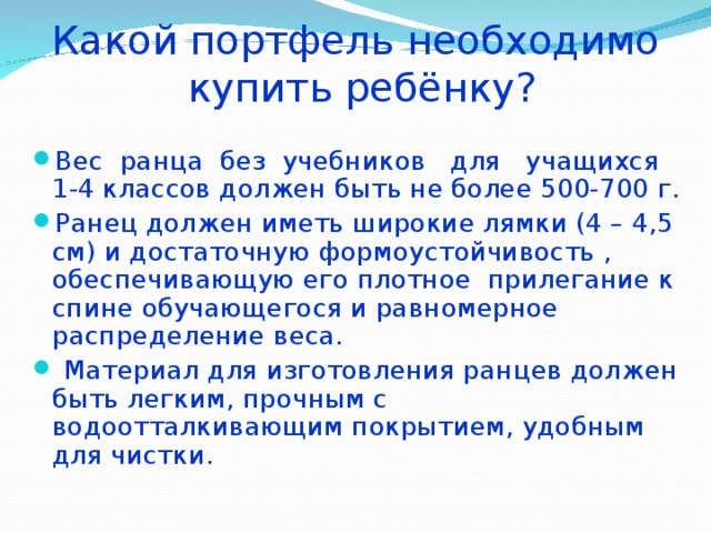Какой портфель необходимо  купить ребёнку? Вес ранца без учебников для учащихся  1-4 классов должен быть не более 500-700 г. Ранец должен иметь широкие лямки (4 – 4,5 см) и достаточную формоустойчивость , обеспечивающую его плотное прилегание к спине обучающегося и равномерное распределение веса.  Материал для изготовления ранцев должен быть легким, прочным с водоотталкивающим покрытием, удобным для чистки. 