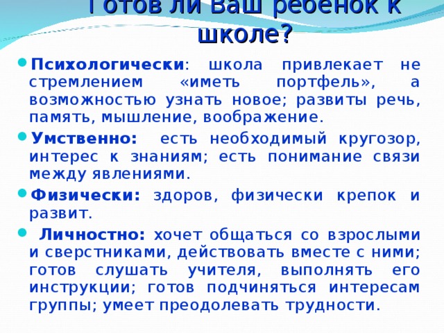 Готов ли Ваш ребёнок к школе?   Психологически : школа привлекает не стремлением «иметь портфель», а возможностью узнать новое; развиты речь, память, мышление, воображение. Умственно: есть необходимый кругозор, интерес к знаниям; есть понимание связи между явлениями. Физически: здоров, физически крепок и развит.  Личностно: хочет общаться со взрослыми и сверстниками, действовать вместе с ними; готов слушать учителя, выполнять его инструкции; готов подчиняться интересам группы; умеет преодолевать трудности.  