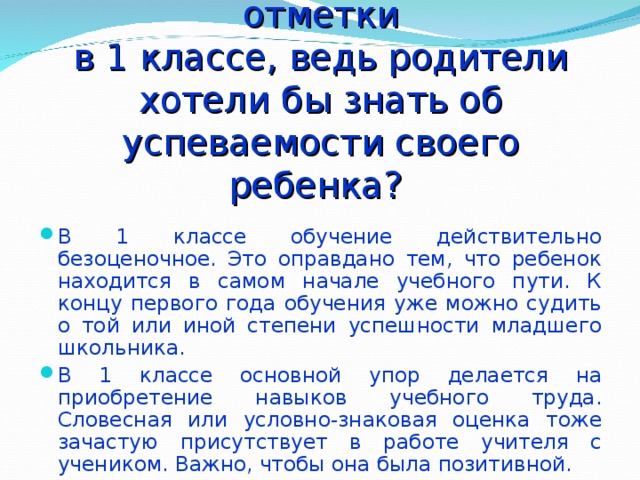 Почему учителя не ставят отметки  в 1 классе, ведь родители хотели бы знать об успеваемости своего ребенка? В 1 классе обучение действительно безоценочное. Это оправдано тем, что ребенок находится в самом начале учебного пути. К концу первого года обучения уже можно судить о той или иной степени успешности младшего школьника. В 1 классе основной упор делается на приобретение навыков учебного труда. Словесная или условно-знаковая оценка тоже зачастую присутствует в работе учителя с учеником. Важно, чтобы она была позитивной. 