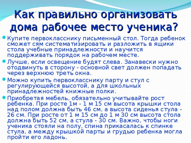 Как правильно организовать дома рабочее место ученика? Купите первокласснику письменный стол. Тогда ребенок сможет сям систематизировать и разложить в ящики стола учебные принадлежности и научится поддерживать порядок на рабочем месте. Лучше, если освещение будят слева. Занавески нужно отодвинуть в сторону - основной свет должен попадать через верхнюю треть окна. Можно купить первокласснику парту и стул с регулирующейся высотой, а для школьных принадлежностей книжные полки. Приобретая мебель, обязательно учитывайте рост ребенка. При росте 1м - 1 м 15 см высота крышки стола над полом должна быть 46 см, а высота сиденья стула - 26 см. При росте от 1 м 15 см до 1 м 30 см высота стола должна быть 52 см, а стула - 30 см. Важно, чтобы ноги ученика стояли на полу, спина прикасалась к спинке стула, а между крышкой парты и грудью ребенка могла пройти его ладонь. 