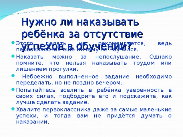 Нужно ли наказывать ребёнка за отсутствие успехов в обучении? Этого делать не рекомендуется, ведь первоклассник ещё ничему не научился. Наказать можно за непослушание. Однако помните, что нельзя наказывать трудом или лишением прогулки.  Небрежно выполненное задание необходимо переделать, но не поздно вечером. Попытайтесь вселить в ребёнка уверенность в своих силах, подбодрите его и подскажите, как лучше сделать задание. Хвалите первоклассника даже за самые маленькие успехи, и тогда вам не придётся думать о наказании . 