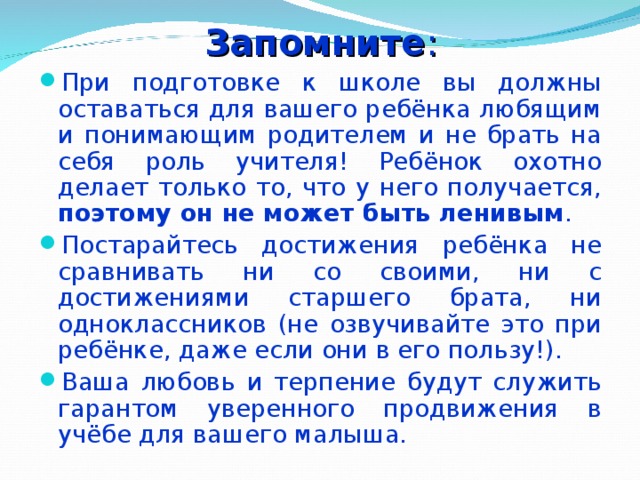 Запомните : При подготовке к школе вы должны оставаться для вашего ребёнка любящим и понимающим родителем и не брать на себя роль учителя! Ребёнок охотно делает только то, что у него получается, поэтому он не может быть ленивым . Постарайтесь достижения ребёнка не сравнивать ни со своими, ни с достижениями старшего брата, ни одноклассников (не озвучивайте это при ребёнке, даже если они в его пользу!). Ваша любовь и терпение будут служить гарантом уверенного продвижения в учёбе для вашего малыша.  